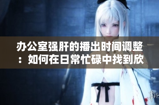 办公室强肝的播出时间调整：如何在日常忙碌中找到欣赏电视剧的时机