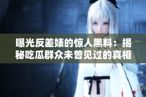 曝光反差婊的惊人黑料：揭秘吃瓜群众未曾见过的真相，万里长征的探索之旅
