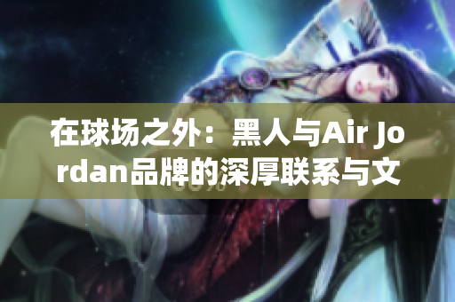 在球场之外：黑人与Air Jordan品牌的深厚联系与文化影响力