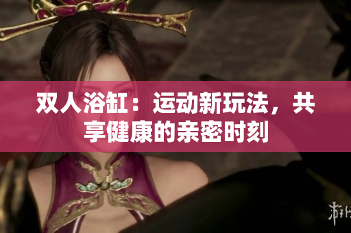 双人浴缸：运动新玩法，共享健康的亲密时刻