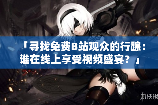 「寻找免费B站观众的行踪：谁在线上享受视频盛宴？」