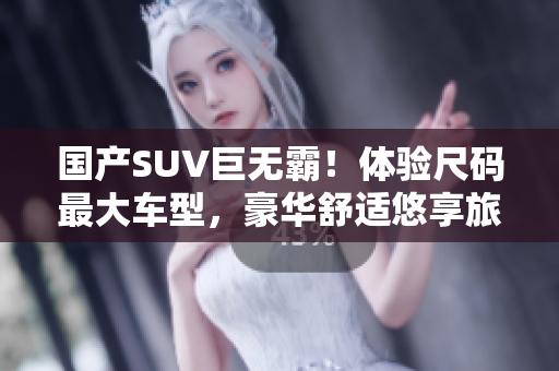国产SUV巨无霸！体验尺码最大车型，豪华舒适悠享旅途。