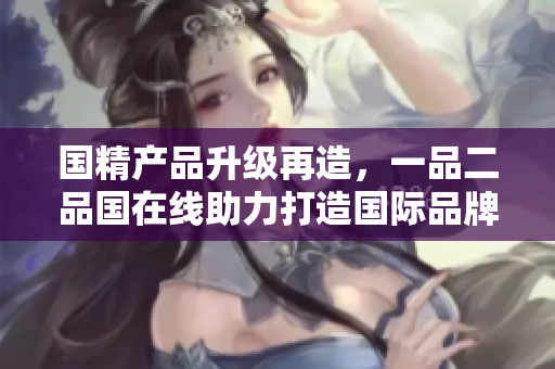国精产品升级再造，一品二品国在线助力打造国际品牌