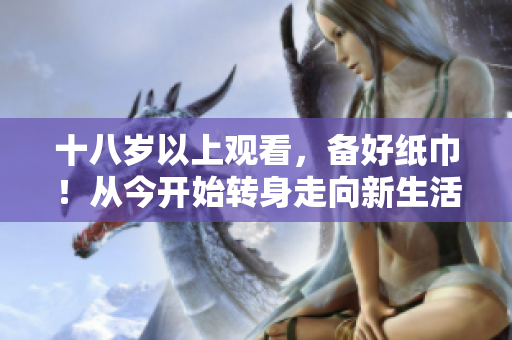 十八岁以上观看，备好纸巾！从今开始转身走向新生活