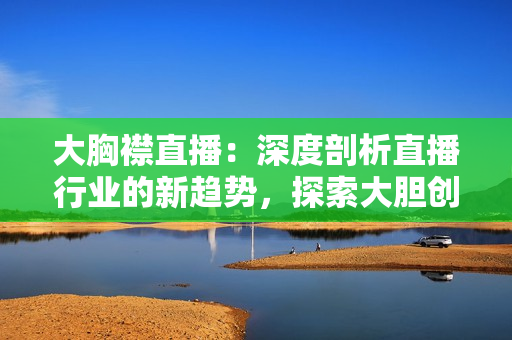 大胸襟直播：深度剖析直播行业的新趋势，探索大胆创新与挑战