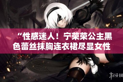 “性感迷人！宁荣荣公主黑色蕾丝抹胸连衣裙尽显女性魅力与优雅”