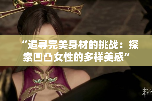 “追寻完美身材的挑战：探索凹凸女性的多样美感”