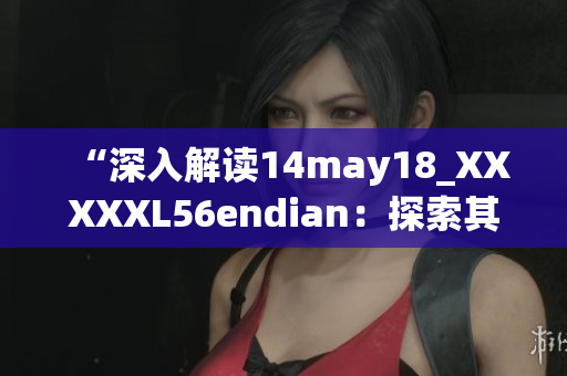 “深入解读14may18_XXXXXL56endian：探索其特点与应用领域”