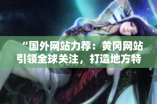 “国外网站力荐：黄冈网站引领全球关注，打造地方特色，赢得国际赞誉！”
