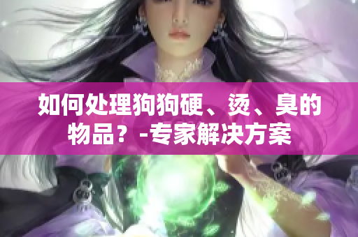 如何处理狗狗硬、烫、臭的物品？-专家解决方案