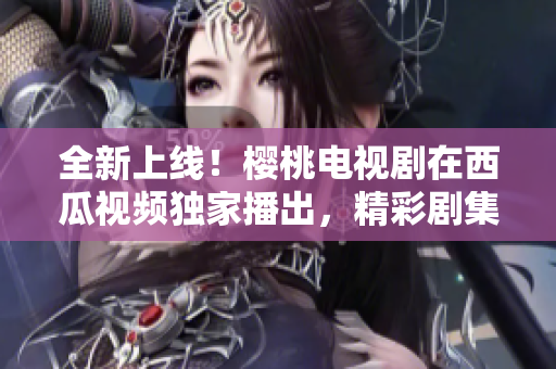 全新上线！樱桃电视剧在西瓜视频独家播出，精彩剧集尽情观赏！