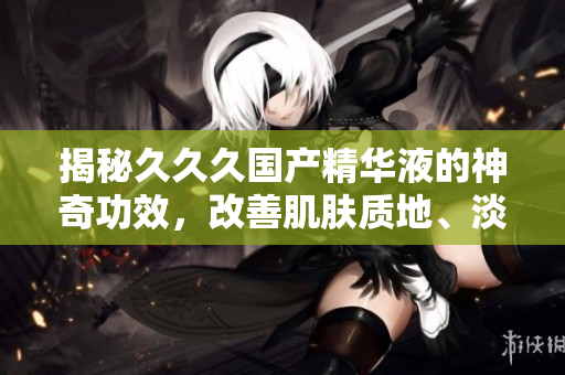 揭秘久久久国产精华液的神奇功效，改善肌肤质地、淡化细纹、恢复光彩，让肌肤水润富弹性，焕发青春活力！