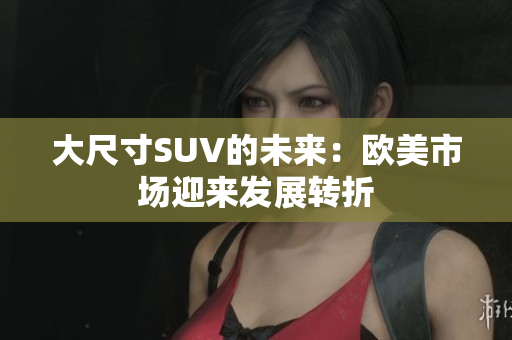 大尺寸SUV的未来：欧美市场迎来发展转折