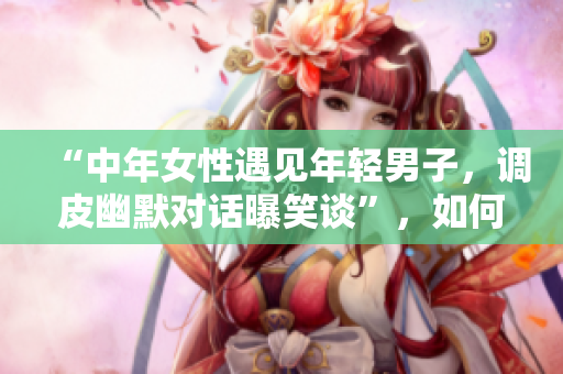 “中年女性遇见年轻男子，调皮幽默对话曝笑谈”，如何样？