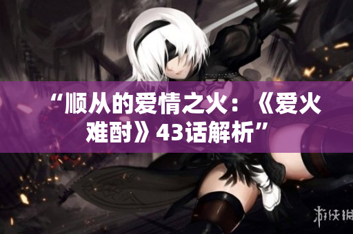“顺从的爱情之火：《爱火难酎》43话解析”