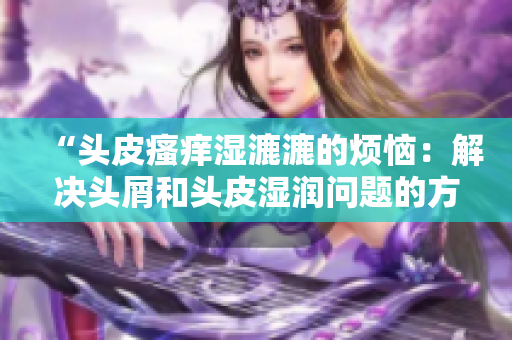 “头皮瘙痒湿漉漉的烦恼：解决头屑和头皮湿润问题的方法”