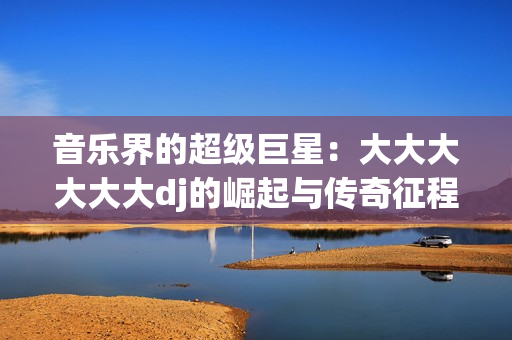 音乐界的超级巨星：大大大大大大dj的崛起与传奇征程
