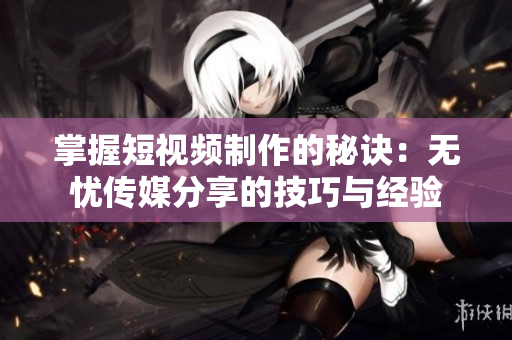掌握短视频制作的秘诀：无忧传媒分享的技巧与经验