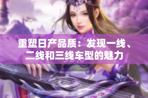 重塑日产品质：发现一线、二线和三线车型的魅力