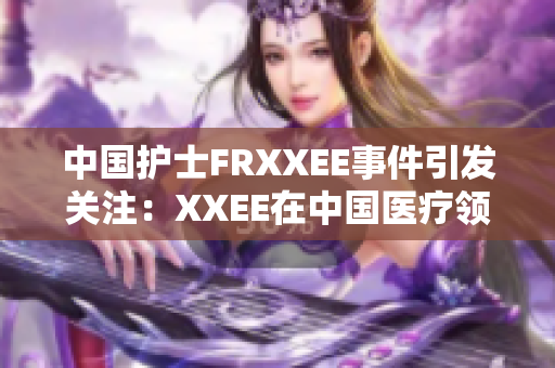 中国护士FRXXEE事件引发关注：XXEE在中国医疗领域的影响调查