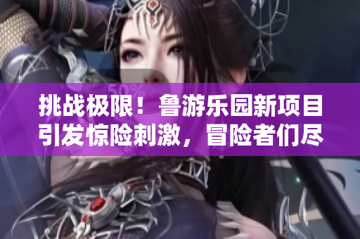 挑战极限！鲁游乐园新项目引发惊险刺激，冒险者们尽情释放兴奋！