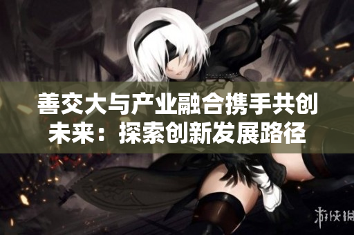 善交大与产业融合携手共创未来：探索创新发展路径