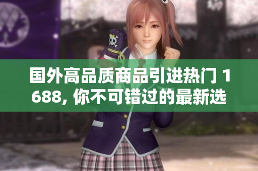 国外高品质商品引进热门 1688, 你不可错过的最新选择!