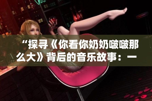 “探寻《你看你奶奶啵啵那么大》背后的音乐故事：一首流行歌曲的创作与演绎”