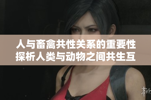 人与畜禽共性关系的重要性探析人类与动物之间共生互利的纽带