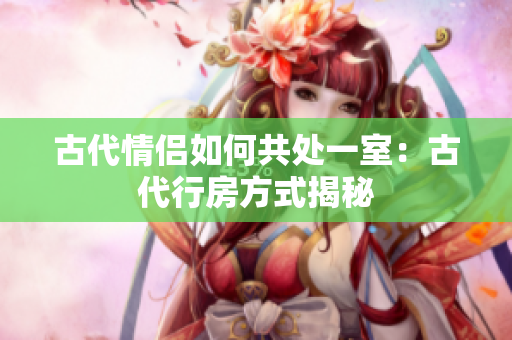 古代情侣如何共处一室：古代行房方式揭秘