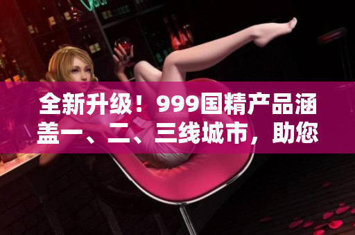 全新升级！999国精产品涵盖一、二、三线城市，助您享受优质生活！