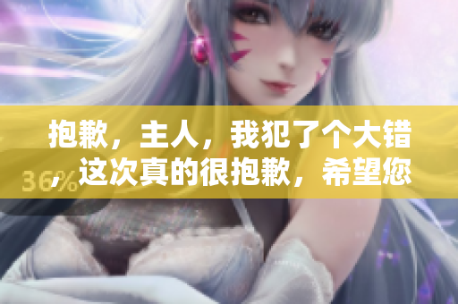 抱歉，主人，我犯了个大错，这次真的很抱歉，希望您能原谅我