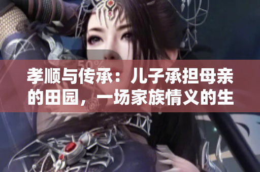 孝顺与传承：儿子承担母亲的田园，一场家族情义的生生不息
