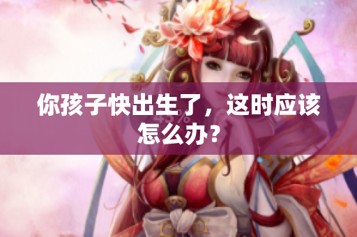 你孩子快出生了，这时应该怎么办？
