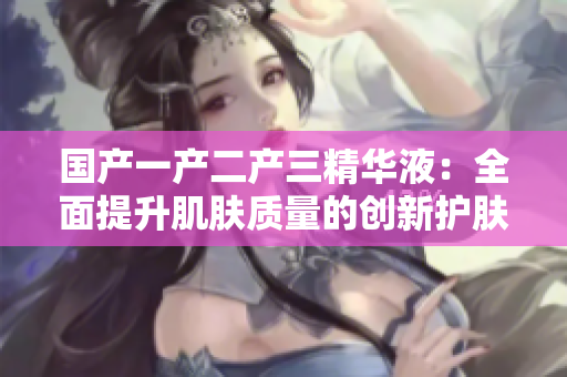 国产一产二产三精华液：全面提升肌肤质量的创新护肤产品