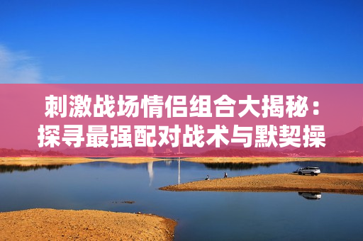 刺激战场情侣组合大揭秘：探寻最强配对战术与默契操作