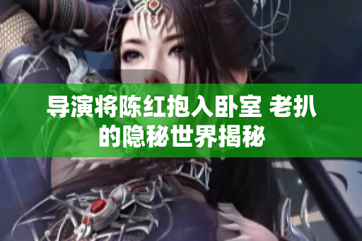 导演将陈红抱入卧室 老扒的隐秘世界揭秘
