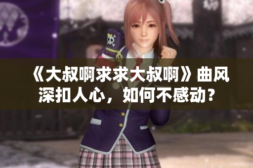 《大叔啊求求大叔啊》曲风深扣人心，如何不感动？