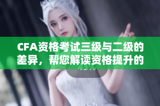 CFA资格考试三级与二级的差异，帮您解读资格提升的途径