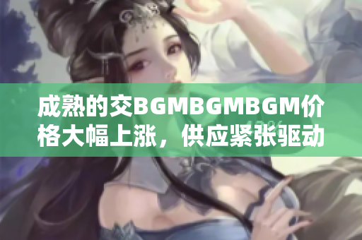 成熟的交BGMBGMBGM价格大幅上涨，供应紧张驱动需求猛增