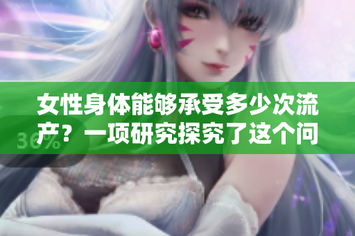 女性身体能够承受多少次流产？一项研究探究了这个问题