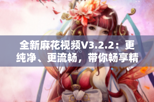 全新麻花视频V3.2.2：更纯净、更流畅，带你畅享精彩视频体验！