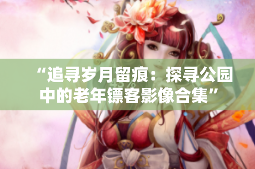 “追寻岁月留痕：探寻公园中的老年镖客影像合集”