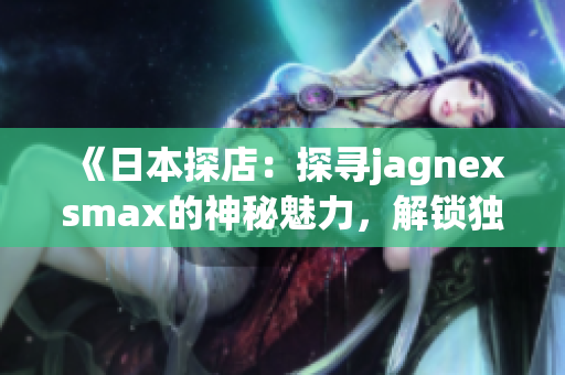《日本探店：探寻jagnexsmax的神秘魅力，解锁独家购物乐趣！》