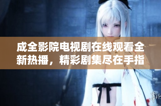 成全影院电视剧在线观看全新热播，精彩剧集尽在手指间
