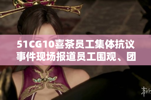51CG10喜茶员工集体抗议事件现场报道员工围观、团结反抗，在职场发声！