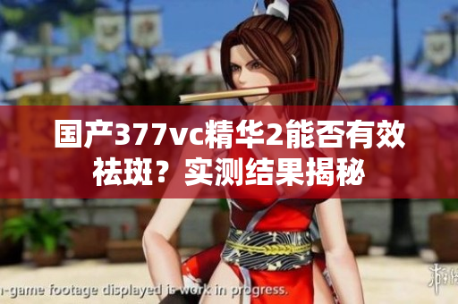 国产377vc精华2能否有效祛斑？实测结果揭秘