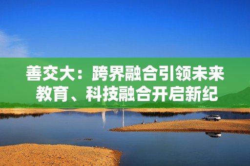 善交大：跨界融合引领未来 教育、科技融合开启新纪元