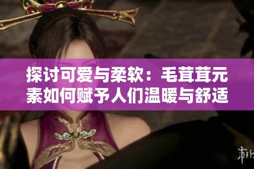 探讨可爱与柔软：毛茸茸元素如何赋予人们温暖与舒适感的秘诀