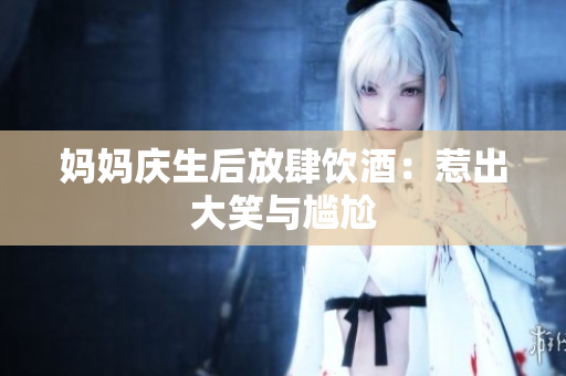 妈妈庆生后放肆饮酒：惹出大笑与尴尬